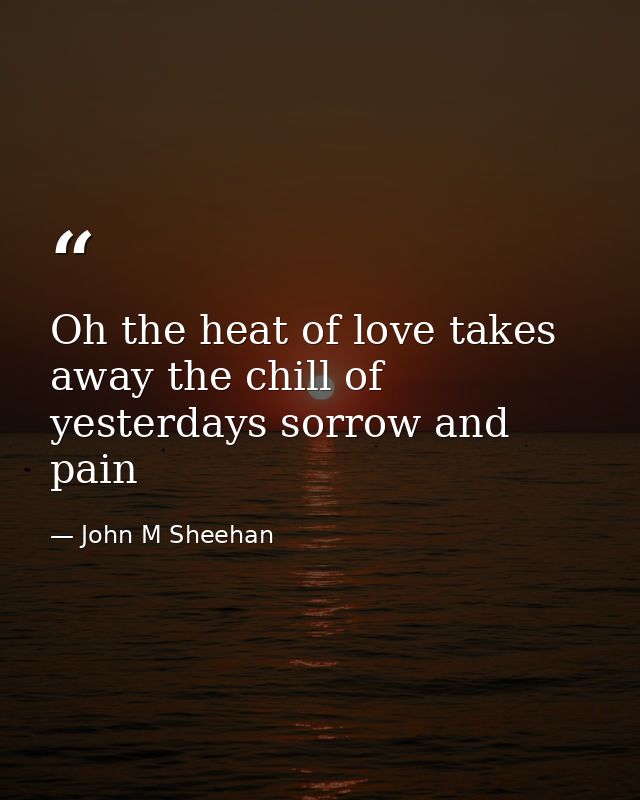 Oh the heat of love takes away the chill of yesterdays sorrow and pain — John M Sheehan