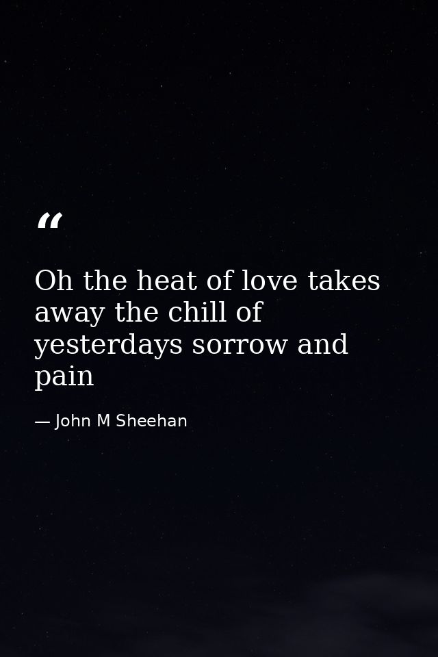 Oh the heat of love takes away the chill of yesterdays sorrow and pain — John M Sheehan