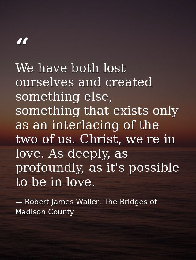 We have both lost ourselves and created something else, something that exists only as an interlacing of the two of us. C — Robert James Waller, The Bridges of Madison County