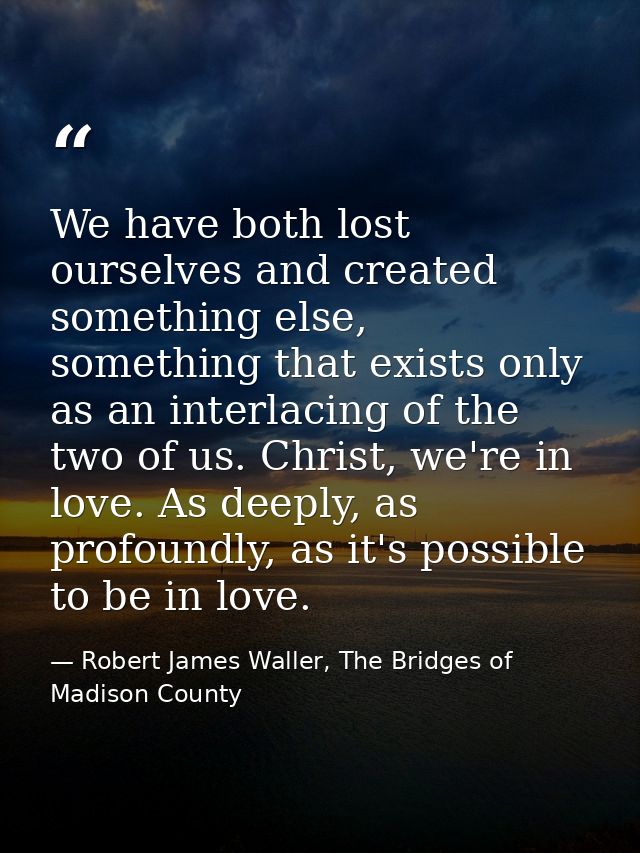 We have both lost ourselves and created something else, something that exists only as an interlacing of the two of us. C — Robert James Waller, The Bridges of Madison County