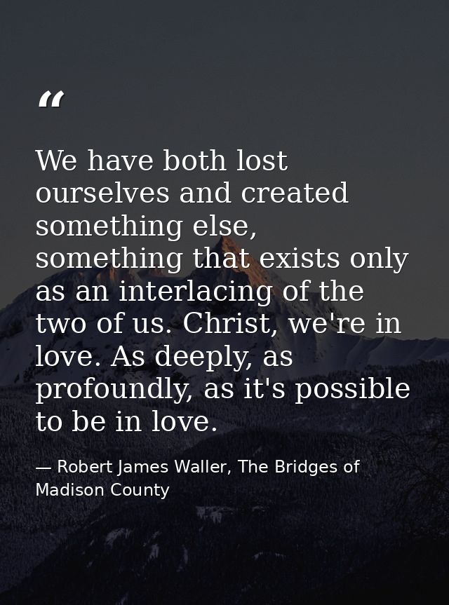 We have both lost ourselves and created something else, something that exists only as an interlacing of the two of us. C — Robert James Waller, The Bridges of Madison County