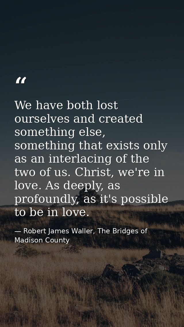 We have both lost ourselves and created something else, something that exists only as an interlacing of the two of us. C — Robert James Waller, The Bridges of Madison County