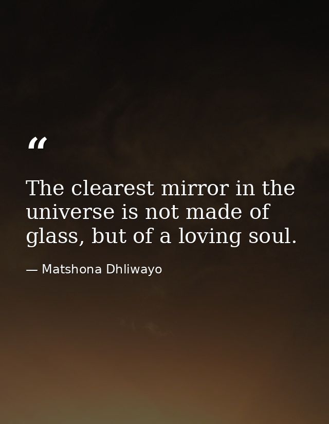 The clearest mirror in the universe is not made of glass, but of a loving soul. — Matshona Dhliwayo