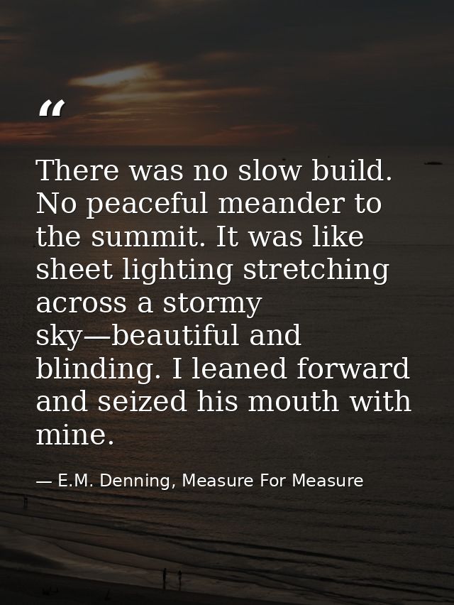 There was no slow build. No peaceful meander to the summit. It was like sheet lighting stretching across a stormy sky—be — E.M. Denning, Measure For Measure