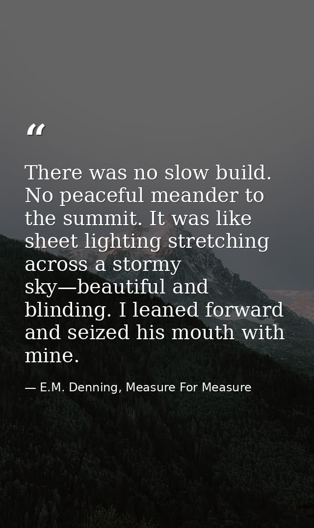 There was no slow build. No peaceful meander to the summit. It was like sheet lighting stretching across a stormy sky—be — E.M. Denning, Measure For Measure