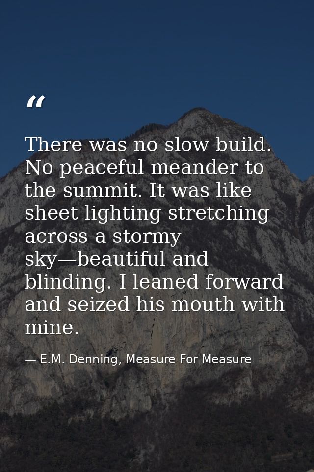 There was no slow build. No peaceful meander to the summit. It was like sheet lighting stretching across a stormy sky—be — E.M. Denning, Measure For Measure