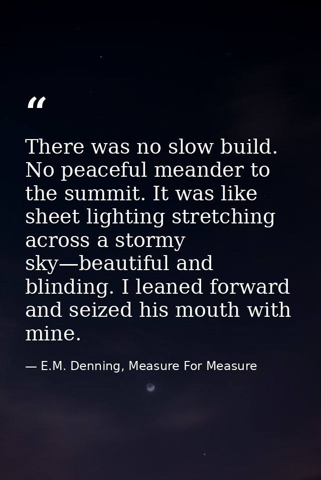 There was no slow build. No peaceful meander to the summit. It was like sheet lighting stretching across a stormy sky—be — E.M. Denning, Measure For Measure