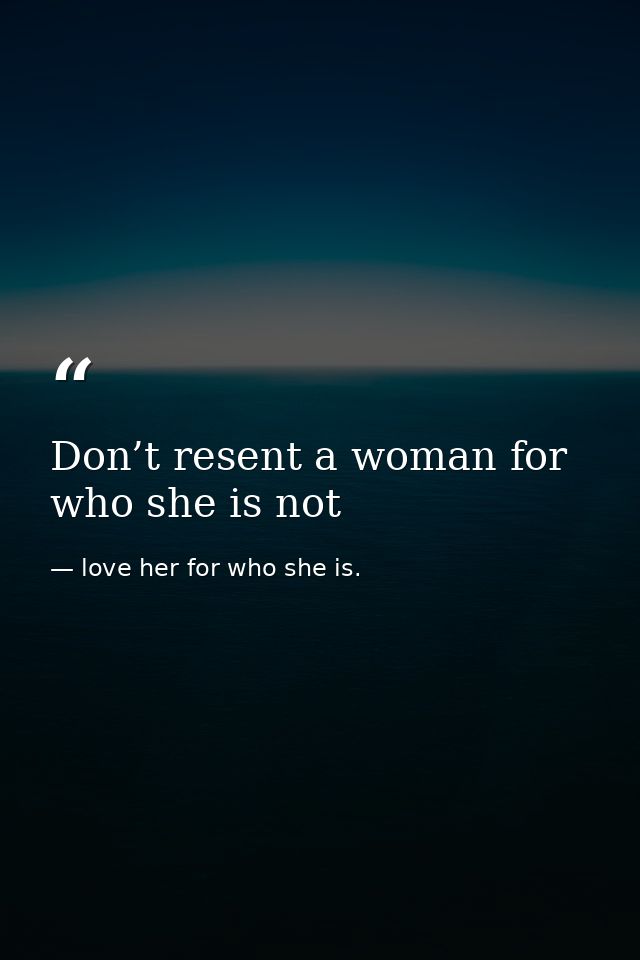 Don’t resent a woman for who she is not — love her for who she is.