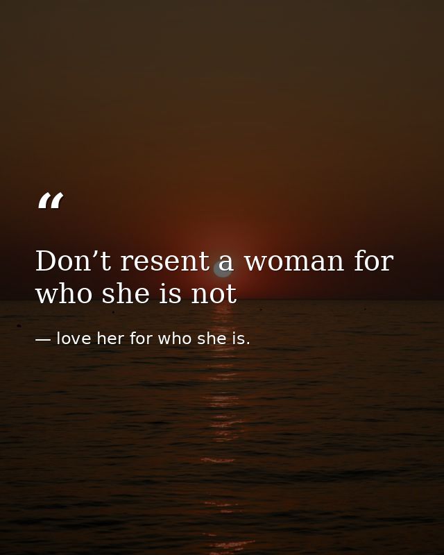 Don’t resent a woman for who she is not — love her for who she is.