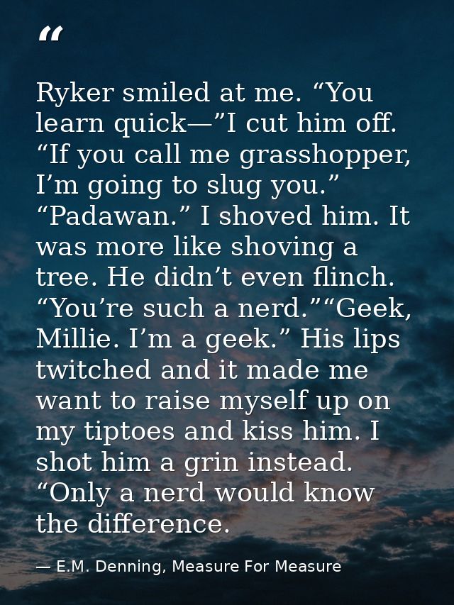 Ryker smiled at me. “You learn quick—”I cut him off. “If you call me grasshopper, I’m going to slug you.” “Padawan.” I s — E.M. Denning, Measure For Measure