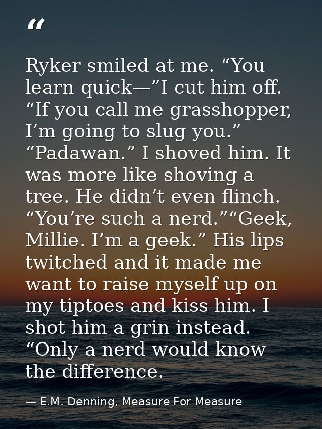 Ryker smiled at me. “You learn quick—”I cut him off. “If you call me grasshopper, I’m going to slug you.” “Padawan.” I s — E.M. Denning, Measure For Measure
