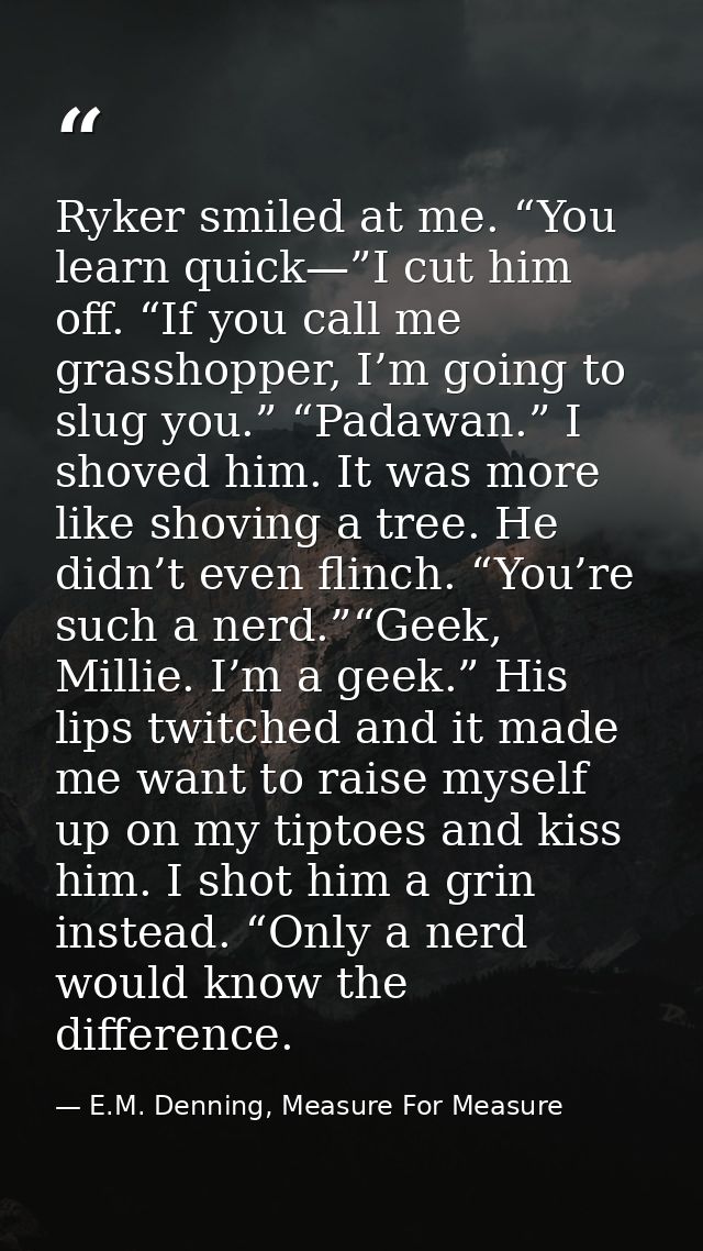Ryker smiled at me. “You learn quick—”I cut him off. “If you call me grasshopper, I’m going to slug you.” “Padawan.” I s — E.M. Denning, Measure For Measure