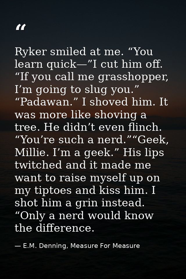 Ryker smiled at me. “You learn quick—”I cut him off. “If you call me grasshopper, I’m going to slug you.” “Padawan.” I s — E.M. Denning, Measure For Measure