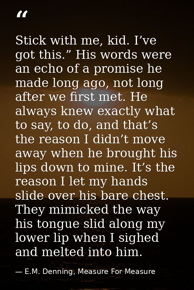 Stick with me, kid. I’ve got this.” His words were an echo of a promise he made long ago, not long after we first met. H — E.M. Denning, Measure For Measure