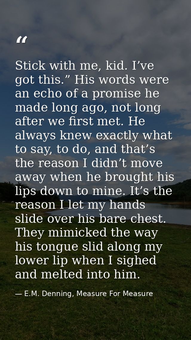 Stick with me, kid. I’ve got this.” His words were an echo of a promise he made long ago, not long after we first met. H — E.M. Denning, Measure For Measure