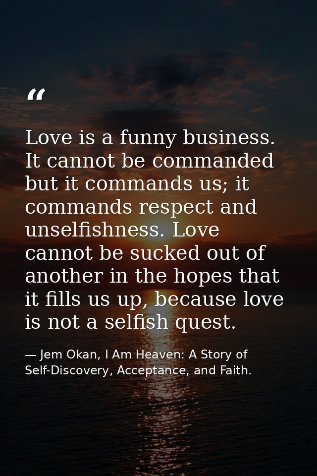 Love is a funny business. It cannot be commanded but it commands us; it commands respect and unselfishness. Love cannot  — Jem Okan, I Am Heaven: A Story of Self-Discovery, Acceptance, and Faith.