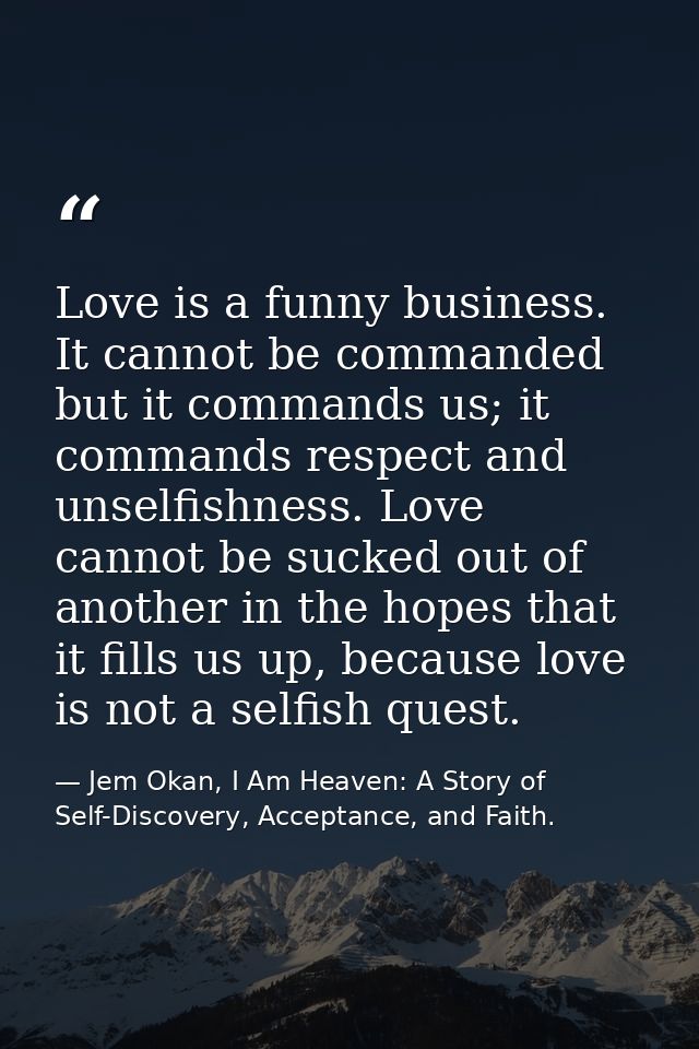 Love is a funny business. It cannot be commanded but it commands us; it commands respect and unselfishness. Love cannot  — Jem Okan, I Am Heaven: A Story of Self-Discovery, Acceptance, and Faith.
