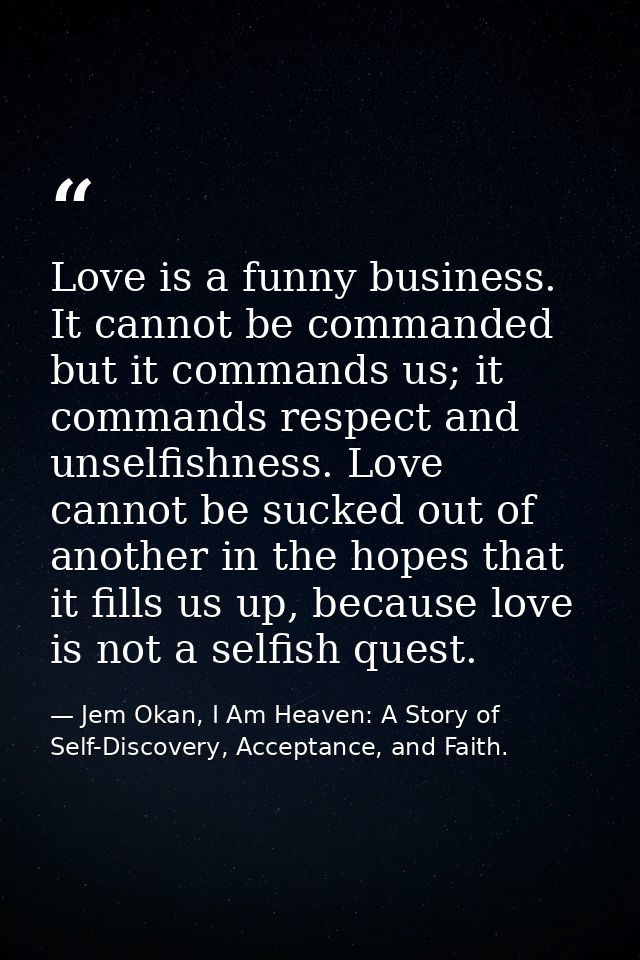 Love is a funny business. It cannot be commanded but it commands us; it commands respect and unselfishness. Love cannot  — Jem Okan, I Am Heaven: A Story of Self-Discovery, Acceptance, and Faith.