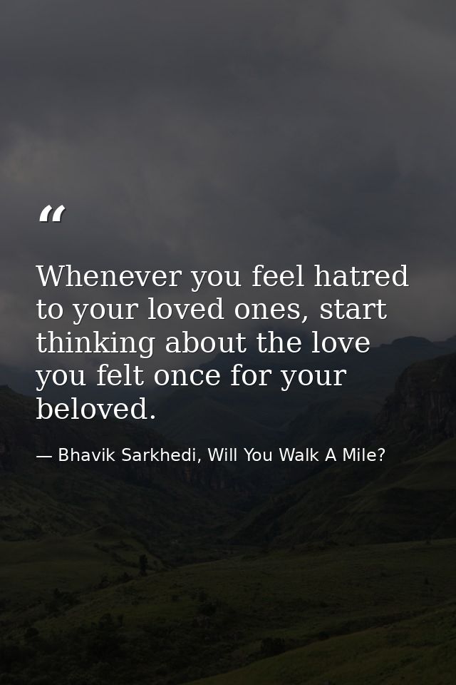 Whenever you feel hatred to your loved ones, start thinking about the love you felt once for your beloved. — Bhavik Sarkhedi, Will You Walk A Mile?