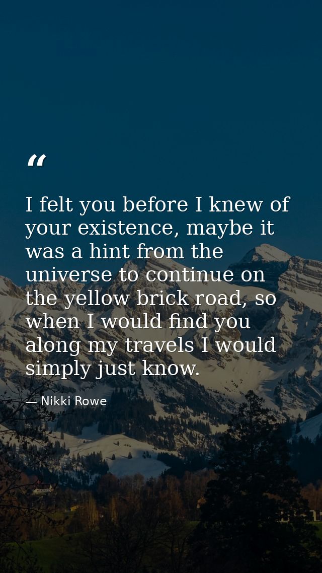 I felt you before I knew of your existence, maybe it was a hint from the universe to continue on the yellow brick road,  — Nikki Rowe