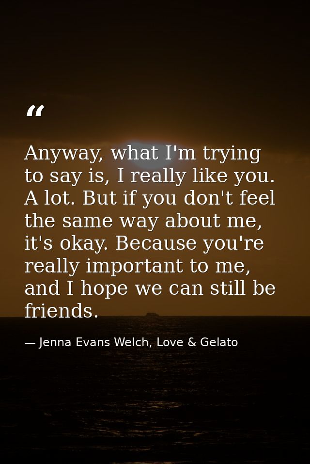 Anyway, what I'm trying to say is, I really like you. A lot. But if you don't feel the same way about me, it's okay. Bec — Jenna Evans Welch, Love & Gelato