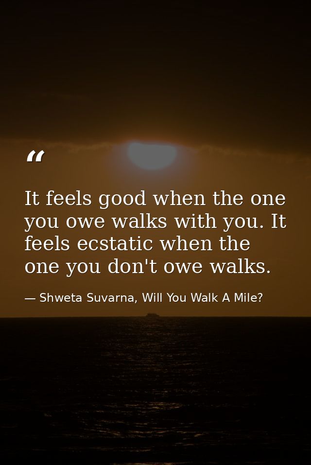 It feels good when the one you owe walks with you. It feels ecstatic when the one you don't owe walks. — Shweta Suvarna, Will You Walk A Mile?