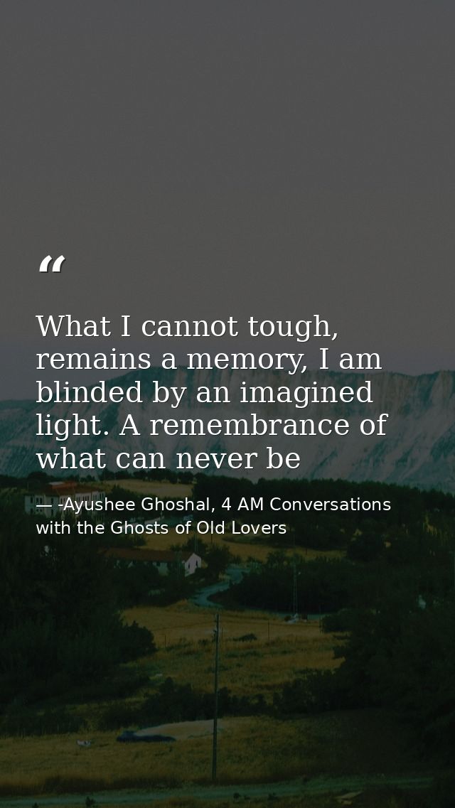 What I cannot tough, remains a memory, I am blinded by an imagined light. A remembrance of what can never be — -Ayushee Ghoshal, 4 AM Conversations with the Ghosts of Old Lovers
