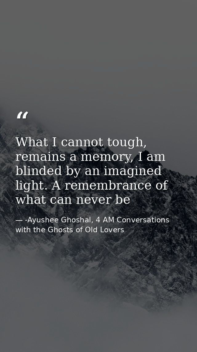 What I cannot tough, remains a memory, I am blinded by an imagined light. A remembrance of what can never be — -Ayushee Ghoshal, 4 AM Conversations with the Ghosts of Old Lovers