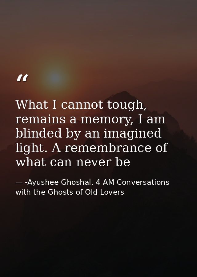 What I cannot tough, remains a memory, I am blinded by an imagined light. A remembrance of what can never be — -Ayushee Ghoshal, 4 AM Conversations with the Ghosts of Old Lovers