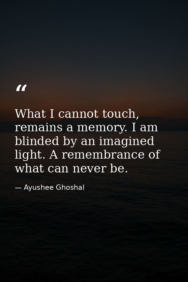 What I cannot touch, remains a memory. I am blinded by an imagined light. A remembrance of what can never be. — Ayushee Ghoshal