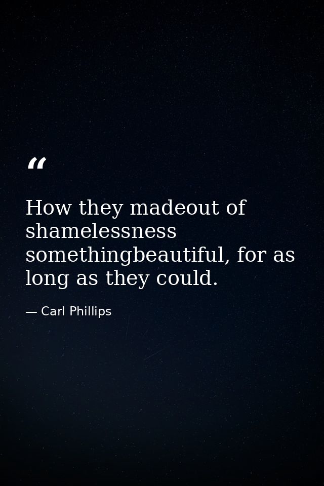 How they madeout of shamelessness somethingbeautiful, for as long as they could. — Carl Phillips