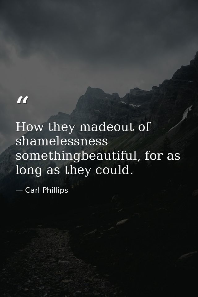 How they madeout of shamelessness somethingbeautiful, for as long as they could. — Carl Phillips