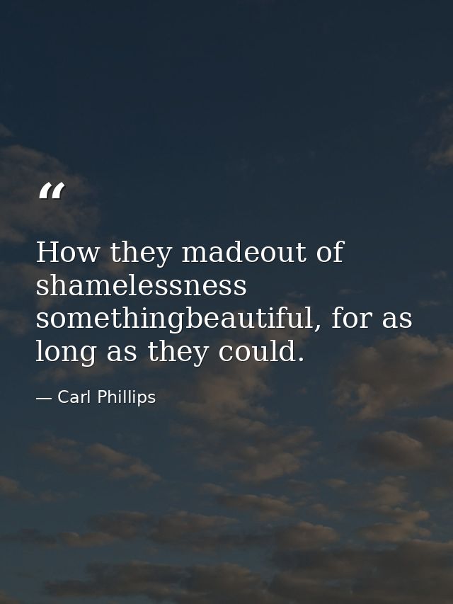 How they madeout of shamelessness somethingbeautiful, for as long as they could. — Carl Phillips