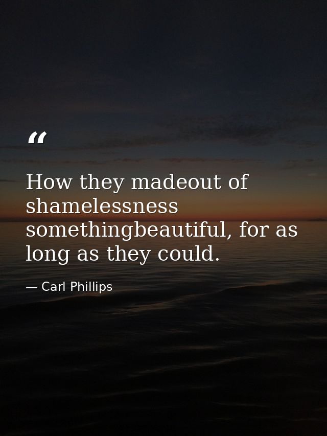 How they madeout of shamelessness somethingbeautiful, for as long as they could. — Carl Phillips