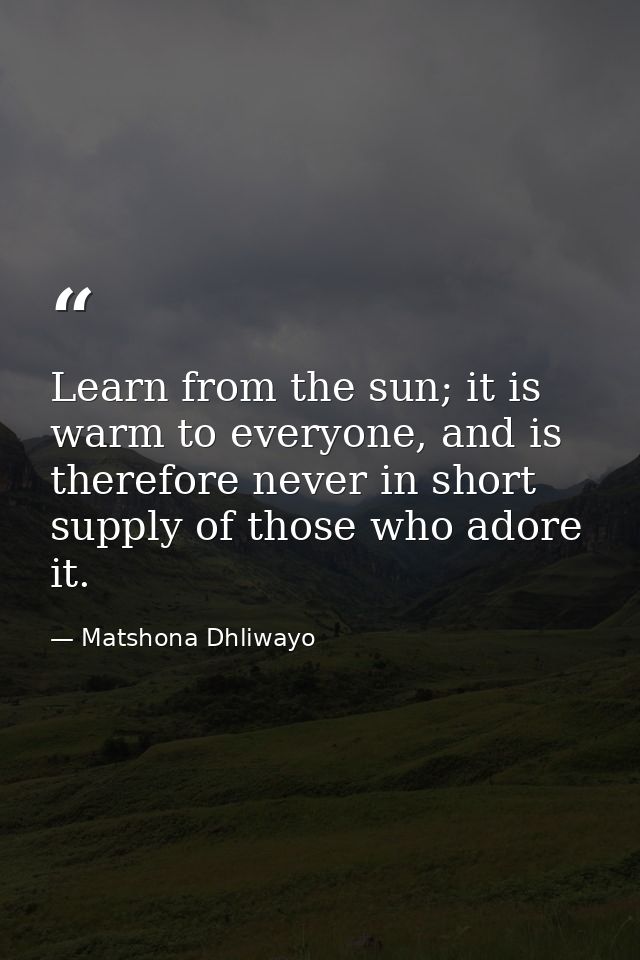 Learn from the sun; it is warm to everyone, and is therefore never in short supply of those who adore it. — Matshona Dhliwayo
