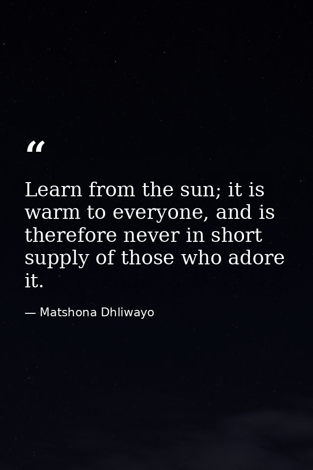 Learn from the sun; it is warm to everyone, and is therefore never in short supply of those who adore it. — Matshona Dhliwayo