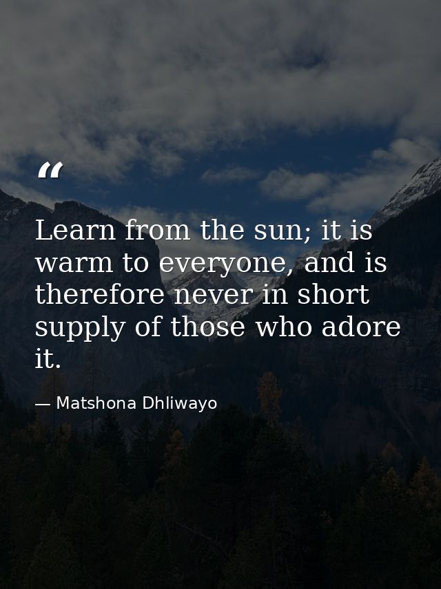 Learn from the sun; it is warm to everyone, and is therefore never in short supply of those who adore it. — Matshona Dhliwayo