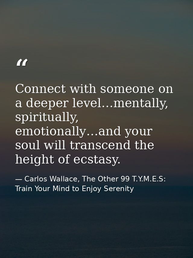 Connect with someone on a deeper level…mentally, spiritually, emotionally…and your soul will transcend the height of ecs — Carlos Wallace, The Other 99 T.Y.M.E.S: Train Your Mind to Enjoy Serenity