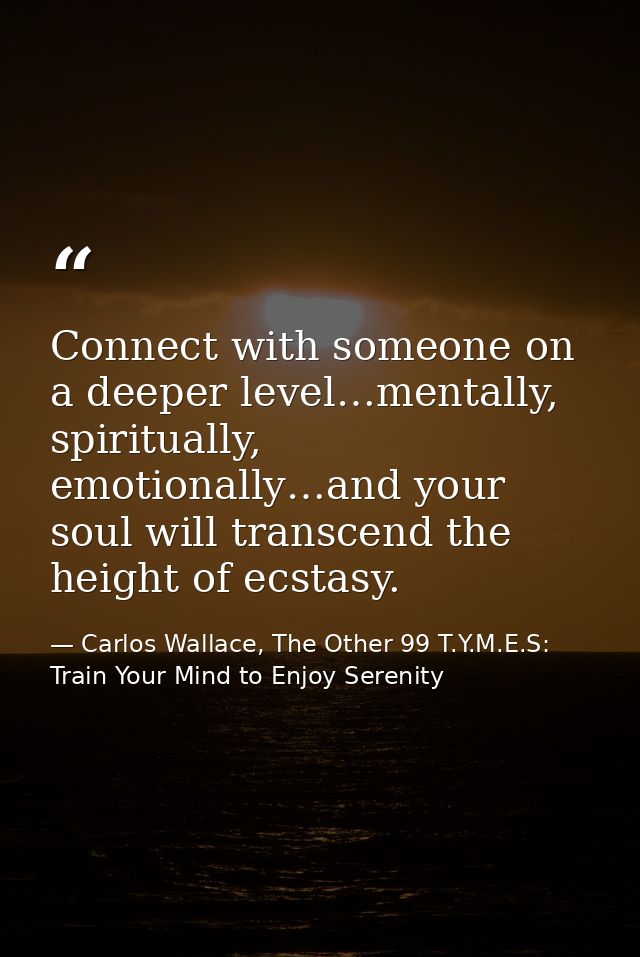 Connect with someone on a deeper level…mentally, spiritually, emotionally…and your soul will transcend the height of ecs — Carlos Wallace, The Other 99 T.Y.M.E.S: Train Your Mind to Enjoy Serenity