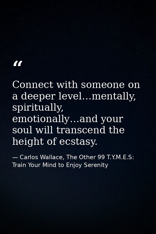 Connect with someone on a deeper level…mentally, spiritually, emotionally…and your soul will transcend the height of ecs — Carlos Wallace, The Other 99 T.Y.M.E.S: Train Your Mind to Enjoy Serenity