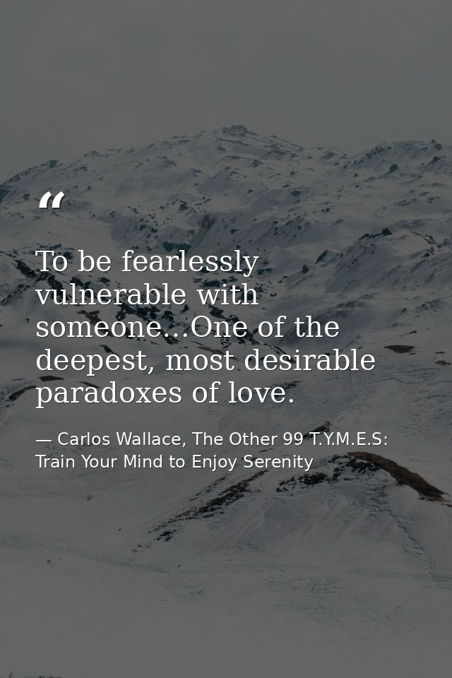 To be fearlessly vulnerable with someone…One of the deepest, most desirable paradoxes of love. — Carlos Wallace, The Other 99 T.Y.M.E.S: Train Your Mind to Enjoy Serenity