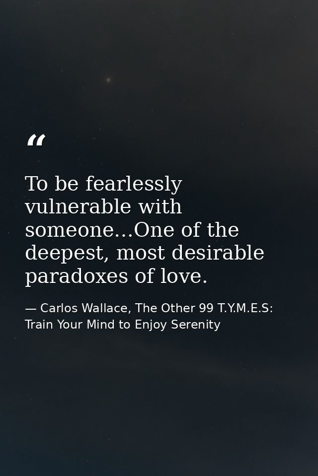 To be fearlessly vulnerable with someone…One of the deepest, most desirable paradoxes of love. — Carlos Wallace, The Other 99 T.Y.M.E.S: Train Your Mind to Enjoy Serenity