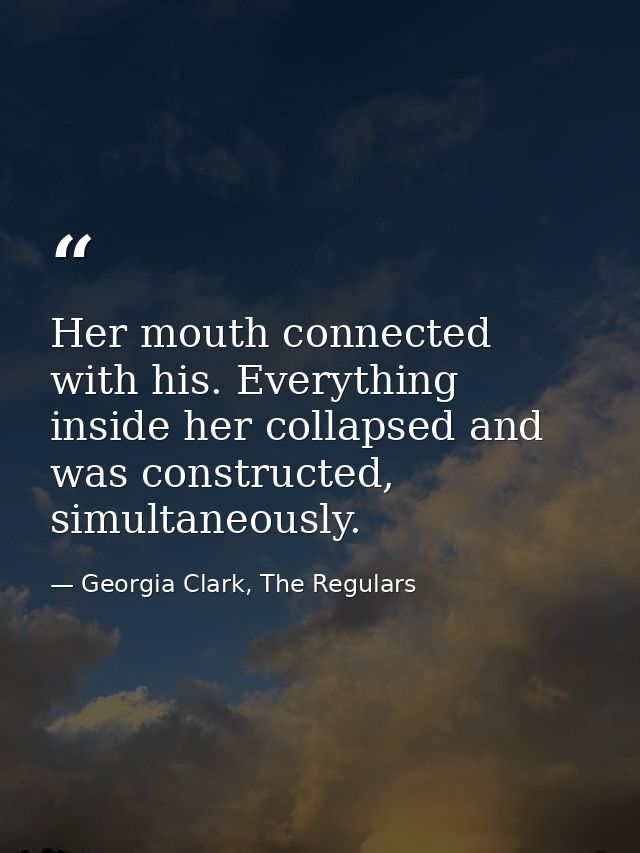 Her mouth connected with his. Everything inside her collapsed and was constructed, simultaneously. — Georgia Clark, The Regulars