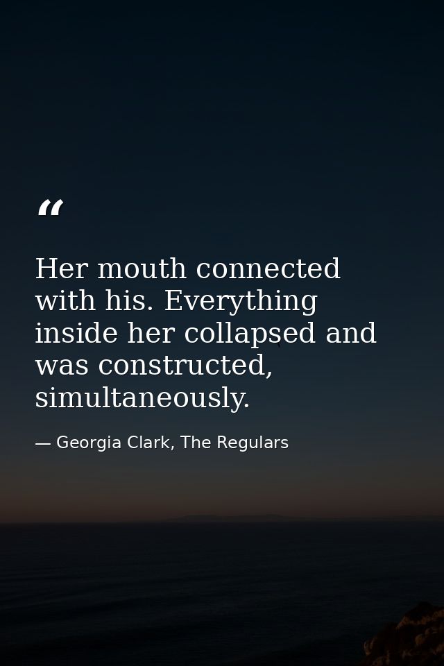 Her mouth connected with his. Everything inside her collapsed and was constructed, simultaneously. — Georgia Clark, The Regulars
