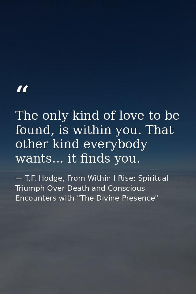 The only kind of love to be found, is within you. That other kind everybody wants... it finds you. — T.F. Hodge, From Within I Rise: Spiritual Triumph Over Death and Conscious Encounters with "The Divine Presence"