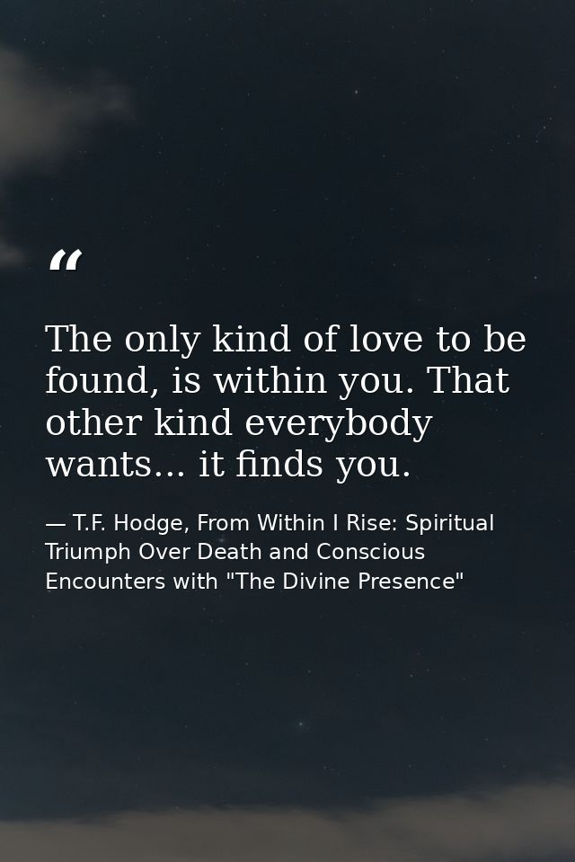 The only kind of love to be found, is within you. That other kind everybody wants... it finds you. — T.F. Hodge, From Within I Rise: Spiritual Triumph Over Death and Conscious Encounters with "The Divine Presence"