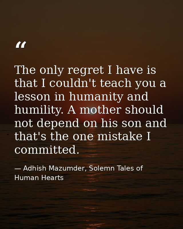 The only regret I have is that I couldn't teach you a lesson in humanity and humility. A mother should not depend on his — Adhish Mazumder, Solemn Tales of Human Hearts