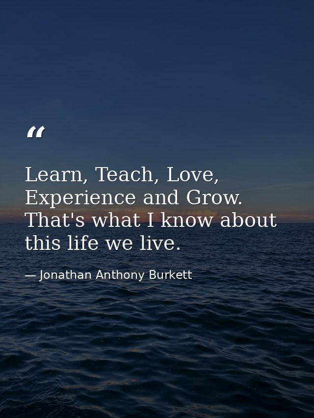 Learn, Teach, Love, Experience and Grow. That's what I know about this life we live. — Jonathan Anthony Burkett