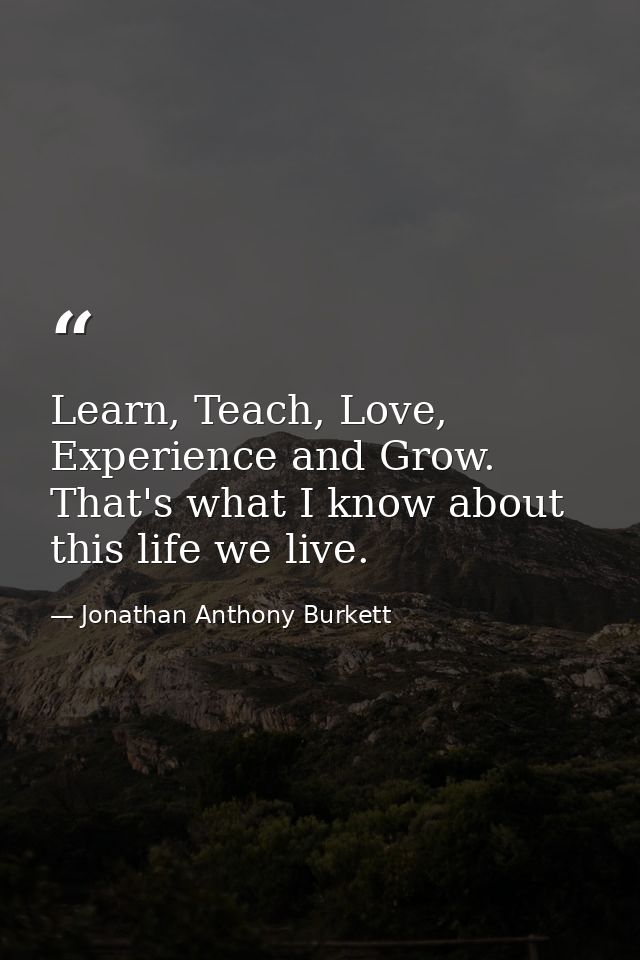 Learn, Teach, Love, Experience and Grow. That's what I know about this life we live. — Jonathan Anthony Burkett
