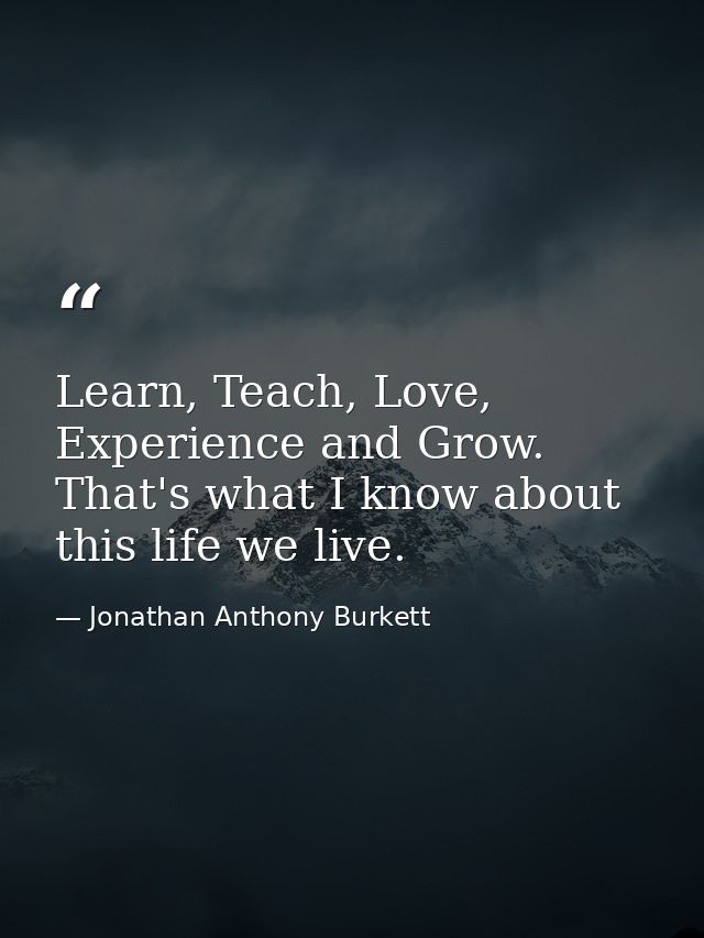 Learn, Teach, Love, Experience and Grow. That's what I know about this life we live. — Jonathan Anthony Burkett